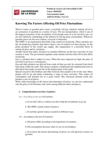irJ UNIVERSIDAD  DELARIOJA Prueba de Acceso a la Universidad LOE Curso 20102011 Convocatoria Junio ASIGNATURA INGLÉS Knowing The Factors Affecting Oil Price Fluctuations When it comes to gasoline price issues everybody will pay attention Indeed all of us are consumers of gasoline in a variety of ways We use transportation which is one of the biggest consumers of the oil industry Even though some of us do not drive cars we are also indirectly contributing to the industry by buying basic commodit…