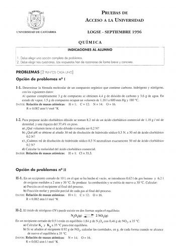 PRUEBAS DE ACCESO A LA UNIVERSIDAD UlIVERSIDAD DE CANTABRL LOGSE  SEPTIEMBRE 1996 QUÍMICA INDICACIONES AL ALUMNO l Debe elegir una opción completo de problemas  2 Debe elegir tres cuestiones  los respuestas han de razonarse de forma breve y concreta 1 PROBLEMAS 2 PUNTOS CADA UNO Opción de problemas n2 I I1 Determinar la fórmula molecular de un compuesto orgánico que contiene carbono hidrógeno y nitrógeno con los siguientes datos Al quemar completamente 3 g de compuesto se obtienen 44 g de dióxi…