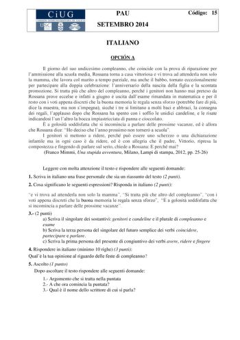 CiUG COMIS IÓN INTERUNIVERSITAR IA DE GALICIA PAU SETEMBRO 2014 Código 15 ITALIANO OPCIÓN A Il giorno del suo undicesimo compleanno che coincide con la prova di riparazione per lammissione alla scuola media Rossana torna a casa vittoriosa e vi trova ad attenderla non solo la mamma che lavora col marito a tempo parziale ma anche il babbo tornato eccezionalmente per partecipare alla doppia celebrazione lanniversario della nascita della figlia e la scontata promozione Si tratta pi che altro del co…