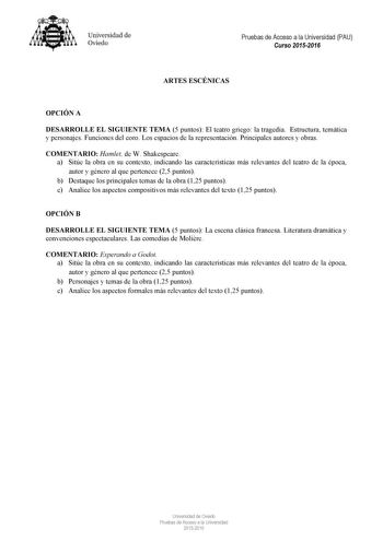 Universidad de Oviedo Pruebas de Acceso a la Universidad PAU Curso 20152016 ARTES ESCÉNICAS OPCIÓN A DESARROLLE EL SIGUIENTE TEMA 5 puntos El teatro griego la tragedia Estructura temática y personajes Funciones del coro Los espacios de la representación Principales autores y obras COMENTARIO Hamlet de W Shakespeare a Sitúe la obra en su contexto indicando las características más relevantes del teatro de la época autor y género al que pertenece 25 puntos b Destaque los principales temas de la ob…