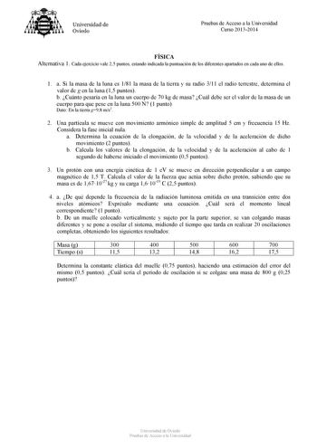 Universidad de Oviedo Pruebas de Acceso a la Universidad Curso 20132014 FÍSICA Alternativa 1 Cada ejercicio vale 25 puntos estando indicada la puntuación de los diferentes apartados en cada uno de ellos 1 a Si la masa de la luna es 181 la masa de la tierra y su radio 311 el radio terrestre determina el valor de g en la luna 15 puntos b Cuánto pesaría en la luna un cuerpo de 70 kg de masa Cuál debe ser el valor de la masa de un cuerpo para que pese en la luna 500 N 1 punto Dato En la tierra g98 …