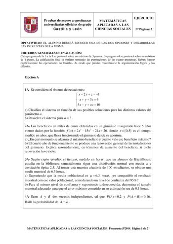 Pruebas de acceso a enseñanzas universitarias oficiales de grado Castilla y León MATEMÁTICAS APLICADAS A LAS CIENCIAS SOCIALES EJERCICIO N Páginas 2 OPTATIVIDAD EL ALUMNO DEBERÁ ESCOGER UNA DE LAS DOS OPCIONES Y DESARROLLAR LAS PREGUNTAS DE LA MISMA CRITERIOS GENERALES DE EVALUACIÓN Cada pregunta de la 1 a la 3 se puntuará sobre un máximo de 3 puntos La pregunta 4 se puntuará sobre un máximo de 1 punto La calificación final se obtiene sumando las puntuaciones de las cuatro preguntas Deben figur…