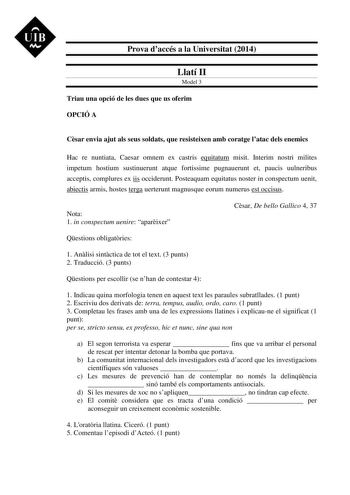 UIB M Prova daccés a la Universitat 2014 Llatí II Model 3 Triau una opció de les dues que us oferim OPCIÓ A Csar envia ajut als seus soldats que resisteixen amb coratge latac dels enemics Hac re nuntiata Caesar omnem ex castris equitatum misit Interim nostri milites impetum hostium sustinuerunt atque fortissime pugnauerunt et paucis uulneribus acceptis complures ex iis occiderunt Posteaquam equitatus noster in conspectum uenit abiectis armis hostes terga uerterunt magnusque eorum numerus est oc…