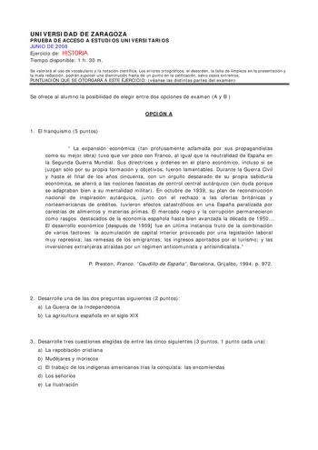 UNIVERSIDAD DE ZARAGOZA PRUEBA DE ACCESO A ESTUDIOS UNIVERSITARIOS JUNIO DE 2008 Ejercicio de HISTORIA Tiempo disponible 1 h 30 m Se valorará el uso de vocabulario y la notación científica Los errores ortográficos el desorden la falta de limpieza en la presentación y la mala redacción podrán suponer una disminución hasta de un punto en la calificación salvo casos extremos PUNTUACIÓN QUE SE OTORGARÁ A ESTE EJERCICIO véanse las distintas partes del examen Se ofrece al alumno la posibilidad de ele…