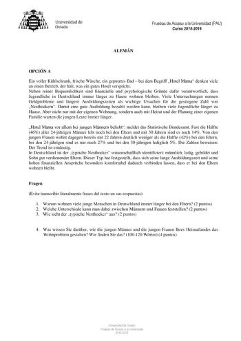 Universidad de Oviedo Pruebas de Acceso a la Universidad PAU Curso 20152016 ALEMÁN OPCIÓN A Ein voller Khlschrank frische Wsche ein geputztes Bad  bei dem Begriff Hotel Mama denken viele an einen Betrieb der hlt was ein gutes Hotel verspricht Neben reiner Bequemlichkeit sind finanzielle und psychologische Grnde dafr verantwortlich dass Jugendliche in Deutschland immer lnger zu Hause wohnen bleiben Viele Untersuchungen nennen Geldprobleme und lngere Ausbildungszeiten als wichtige Ursachen fr die…