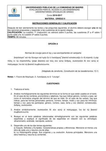 POLITÉCNICA UNIVERSIDADES PÚBLICAS DE LA COMUNIDAD DE MADRID EVALUACIÓN PARA EL ACCESO A LAS ENSEÑANZAS UNIVERSITARIAS OFICIALES DE GRADO Curso 20162017 MATERIA GRIEGO II INSTRUCCIONES GENERALES Y CALIFICACIÓN Después de leer atentamente los textos y las preguntas siguientes el alumno deberá escoger una de las dos opciones propuestas y responder a las cuestiones de la opción elegida CALIFICACIÓN La cuestión 1 traducción se valorará sobre 5 puntos las cuestiones 2 a 4 sobre 1 punto cada una la c…