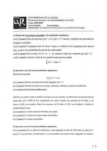 UNIVERSIDAD DE LA RIOJA Pruebas de Acceso a la Universidad LOGSE Curso 20022003 Convocatoria  Septiembre ASIGNATIJRA MATEMÁTICAS APLICADAS A IAS CIENCIAS SOCIALES A Responde de manera razonada a las siguientes cuestiones   A1 1 punto Sean las funcionesjjx In xfix x1 Calcula y simplifica las derivadas de jjxfix yjjxfix A2 1 punto Un granjero tiene 1Ovacas 9 sanas y 1 enferma Si le compramos dos vacas al azar cuál es la probabilidad de que las dos estén sanas A3 1 punto Sea la matriz lx3 A 1 2 a …