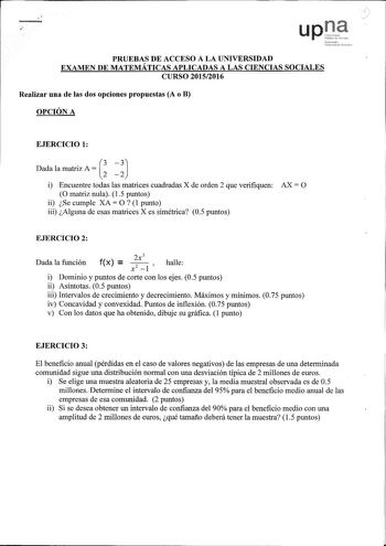 F up PRUEBAS DE ACCESO A LA UNIVERSIDAD EXAMEN DE MATEMÁTICAS APLICADAS A LAS CIENCIAS SOCIALES CURSO 20152016 Realizar una de las dos opciones propuestas A o B OPCIÓN A EJERCICIO 1 AG J Drua la matriz i Encuentre todas las matrices cuadradas X de orden 2 que verifiquen O matriz nula 1 5 puntos ii Se cumple XA O 1 punto iii Alguna de esas matrices X es simétrica 05 puntos AX O EJERCICIO 2 Dada la función f X  2x 3 halle x2 1  i Dominio y puntos de corte con los ejes 05 puntos ii Asíntotas 05 pu…