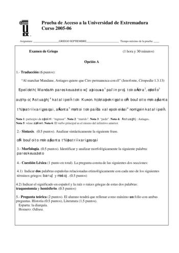 u EX UN Prueba de Acceso a la Universidad de Extremadura Curso 200506 Asignatura GRIEGO SEPTIEMBRE Tiempo máximo de la prueba  Examen de Griego 1 hora y 30 minutos Opción A 1 Traducción 6 puntos Al marchar Mandane Astiages quiere que Ciro permanezca con él Jenofonte Ciropedia 1313 Epei de h Mandanh pareskeuazeto wj apiousa1 palin proj ton andra2 edeiÍto3 authj o Astuaghj4 katalipeiÍn ton Kuron h de apekrinato oti bouloito men apanta t patri xarizesqai akonta5 mentoi ton paiÍda xalepon einai6 no…