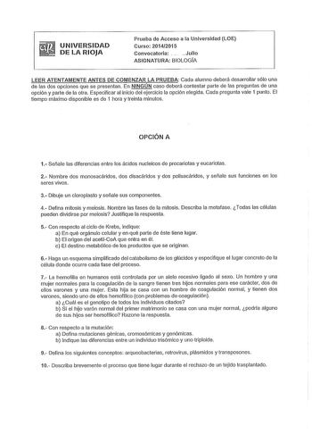 UNIVERSIDAD DE LA RIOJA Prueba de Acceso a la Universidad LOE Curso 20142015 Convocatoria   Julio ASIGNATURA BIOLOGÍA LEER ATENTAMENTE ANTES DE COMENZAR LA PRUEBA Cada alumno deberá desarrollar sólo una de las dos opciones que se presentan En NINGÚN caso deberá contestar parte de las preguntas de una opción y parte de la otra Especificar al inicio del ejercicio la opción elegida Cada pregunta vale 1 punto El tiempo máximo disponible es de 1 hora y treinta minutos OPCIÓN A 1 Señale las diferenci…