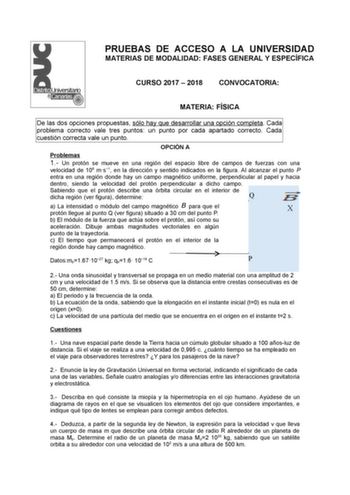 PRUEBAS DE ACCESO A LA UNIVERSIDAD MATERIAS DE MODALIDAD FASES GENERAL Y ESPECÍFICA CURSO 2017  2018 CONVOCATORIA MATERIA FÍSICA De las dos opciones propuestas sólo hay que desarrollar una opción completa Cada problema correcto vale tres puntos un punto por cada apartado correcto Cada cuestión correcta vale un punto OPCIÓN A Problemas 1 Un protón se mueve en una región del espacio libre de campos de fuerzas con una velocidad de 108 ms1 en la dirección y sentido indicados en la figura Al alcanza…