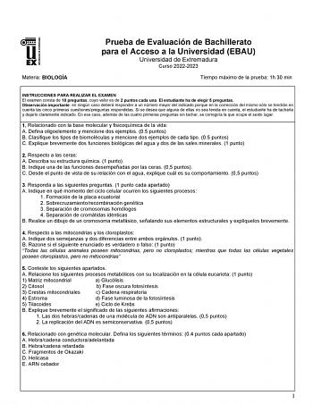 Materia BIOLOGÍA Prueba de Evaluación de Bachillerato para el Acceso a la Universidad EBAU Universidad de Extremadura Curso 20222023 Tiempo máximo de la prueba 1h 30 min INSTRUCCIONES PARA REALIZAR EL EXAMEN El examen consta de 10 preguntas cuyo valor es de 2 puntos cada una El estudiante ha de elegir 5 preguntas Observación importante en ningún caso deberá responder a un número mayor del indicado porque en la corrección del mismo sólo se tendrán en cuenta las cinco primeras cuestionespreguntas…