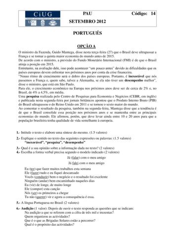 CiUG COMIS IÓN INTERUNIVERSITARIA DE GALICIA PAU SETEMBRO 2012 PORTUGUÉS Código 14 OPO A O ministro da Fazenda Guido Mantega disse nesta terafeira 27 que o Brasil deve ultrapassar a Frana e se tornar a quinta maior economia do mundo antes de 2015 De acordo com o ministro a previso do Fundo Monetário Internacional FMI é de que o Brasil atinja a posio em 2015 Entretanto na avaliao dele isso pode acontecer um pouco antes devido s dificuldades que os países europeus devem enfrentar nos próximos ano…