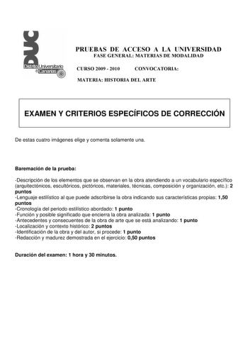 PRUEBAS DE ACCESO A LA UNIVERSIDAD FASE GENERAL MATERIAS DE MODALIDAD CURSO 2009  2010 CONVOCATORIA MATERIA HISTORIA DEL ARTE EXAMEN Y CRITERIOS ESPECÍFICOS DE CORRECCIÓN De estas cuatro imágenes elige y comenta solamente una Baremación de la prueba Descripción de los elementos que se observan en la obra atendiendo a un vocabulario específico arquitectónicos escultóricos pictóricos materiales técnicas composición y organización etc 2 puntos Lenguaje estilístico al que puede adscribirse la obra …