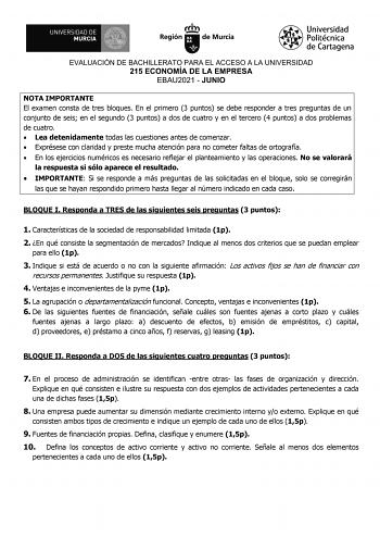 EVALUACIÓN DE BACHILLERATO PARA EL ACCESO A LA UNIVERSIDAD 215 ECONOMÍA DE LA EMPRESA EBAU2021  JUNIO NOTA IMPORTANTE El examen consta de tres bloques En el primero 3 puntos se debe responder a tres preguntas de un conjunto de seis en el segundo 3 puntos a dos de cuatro y en el tercero 4 puntos a dos problemas de cuatro  Lea detenidamente todas las cuestiones antes de comenzar  Exprésese con claridad y preste mucha atención para no cometer faltas de ortografía  En los ejercicios numéricos es ne…