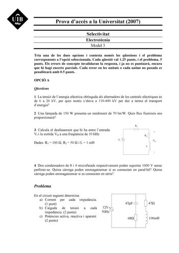 UIB Nt Prova daccés a la Universitat 2007 Selectivitat Electrotcnia Model 3 Tria una de les dues opcions i contesta només les qestions i el problema corresponents a lopció seleccionada Cada qestió val 125 punts i el problema 5 punts Els errors de concepte invalidaran la resposta i ja no es puntuar encara que hi hagi encerts parcials Cada error en les unitats o cada unitat no posada es penalitzar amb 05 punts OPCIÓ A Qestions 1 La tensió de lenergia elctrica obtinguda als alternadors de les cent…