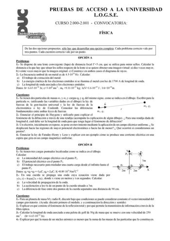 PRUEBAS DE ACCESO A LA UNIVERSIDAD LOGSE CURSO 20002001  CONVOCATORIA FÍSICA De las dos opciones propuestas sólo hay que desarrollar una opción completa Cada problema correcto vale por tres puntos Cada cuestión correcta vale por un punto OPCIÓN A Problemas 1 Se dispone de una lente convergente lupa de distancia focal f5 cm que se utiliza para mirar sellos Calcular la distancia a la que hay que situar los sellos respecto de la lente si se quiere obtener una imagen virtual a diez veces mayor b ve…