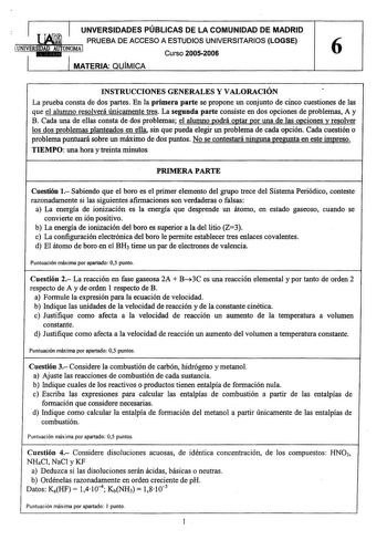 UNVERSIDADES PÚBLICAS DE LA COMUNIDAD DE MADRID i PRUEBA DE ACCESO A ESTUDIOS UNIVERSITARIOS LOGSE Curso 20052006 6 MATERIA QUÍMICA INSTRUCCIONES GENERALES Y VALORACIÓN La prueba consta de dos partes En la primera parte se propone un conjunto de cinco cuestiones de las que el alumno resolverá únicamente tres La segunda parte consiste en dos opciones de problemas A y B Cada una de ellas consta de dos problemas el alumno podrá optar por una de las opciones y resolver los dos problemas planteados …