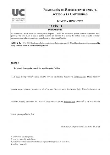 EVALUACIÓN DE BACHILLERATO PARA EL ACCESO A LA UNIVERSIDAD LOMCE  JUNIO 2022 LATÍN II INDICACIONES El examen de Latín II se divide en dos partes la parte 1 donde los estudiantes podrán alcanzar un máximo de 8 puntos y la parte 2 en la que se podrán alcanzar un máximo de 2 puntos En ambas partes se debe contestar correctamente a todas las cuestiones para alcanzar la máxima calificación PARTE 1 8 PUNTOS Se ofrecen al alumno dos textos latinos de unas 3540 palabras de extensión para que elija uno …