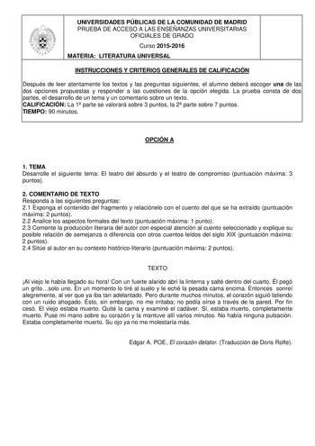 UNIVERSIDADES PÚBLICAS DE LA COMUNIDAD DE MADRID PRUEBA DE ACCESO A LAS ENSEÑANZAS UNIVERSITARIAS OFICIALES DE GRADO Curso 20152016 MATERIA LITERATURA UNIVERSAL INSTRUCCIONES Y CRITERIOS GENERALES DE CALIFICACIÓN Después de leer atentamente los textos y las preguntas siguientes el alumno deberá escoger una de las dos opciones propuestas y responder a las cuestiones de la opción elegida La prueba consta de dos partes el desarrollo de un tema y un comentario sobre un texto CALIFICACIÓN La 1 parte…