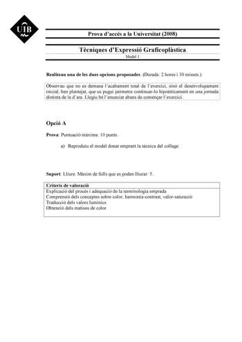 UIB M Prova daccés a la Universitat 2008 Tcniques dExpressió Graficoplstica Model 1 Realitzau una de les dues opcions proposades Durada 2 hores i 30 minuts Observau que no es demana lacabament total de lexercici sinó el desenvolupament inicial ben plantejat que us pugui permetre continuarlo hipotticament en una jornada distinta de la dara Llegiu bé lenunciat abans de comenar lexercici Opció A Prova Puntuació mxima 10 punts a Reproduu el model donat emprant la tcnica del collage Suport Lliure Mx…