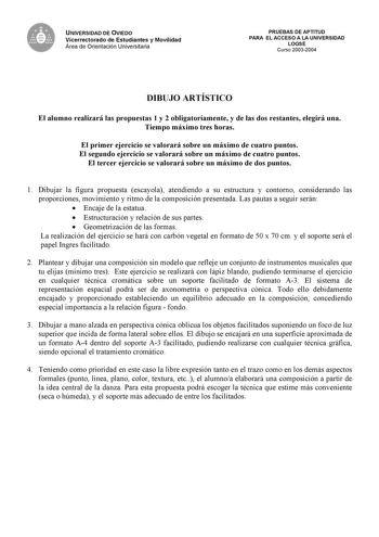 UNIVERSIDAD DE OVIEDO Vicerrectorado de Estudiantes y Movilidad Área de Orientación Universitaria PRUEBAS DE APTITUD PARA EL ACCESO A LA UNIVERSIDAD LOGSE Curso 20032004 DIBUJO ARTÍSTICO El alumno realizará las propuestas 1 y 2 obligatoriamente y de las dos restantes elegirá una Tiempo máximo tres horas El primer ejercicio se valorará sobre un máximo de cuatro puntos El segundo ejercicio se valorará sobre un máximo de cuatro puntos El tercer ejercicio se valorará sobre un máximo de dos puntos 1…