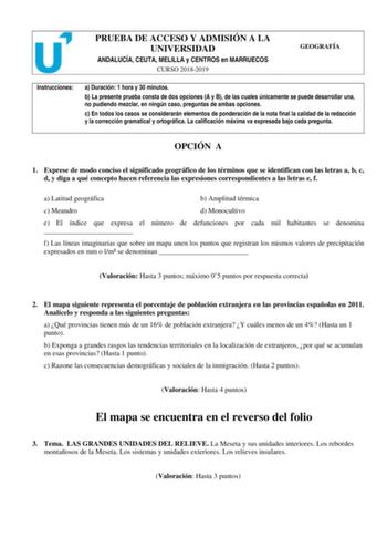 PRUEBA DE ACCESO Y ADMISIÓN A LA UNIVERSIDAD ANDALUCÍA CEUTA MELILLA y CENTROS en MARRUECOS CURSO 20182019 GEOGRAFÍA Instrucciones a Duración 1 hora y 30 minutos b La presente prueba consta de dos opciones A y B de las cuales únicamente se puede desarrollar una no pudiendo mezclar en ningún caso preguntas de ambas opciones c En todos los casos se considerarán elementos de ponderación de la nota final la calidad de la redacción y la corrección gramatical y ortográfica La calificación máxima va e…