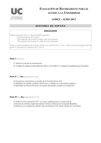 EVALUACIÓN DE BACHILLERATO PARA EL ACCESO A LA UNIVERSIDAD LOMCE  JUNIO 2017 HISTORIA DE ESPAÑA INDICACIONES Deberá responder SOLO un máximo de SEIS preguntas  Las dos preguntas de la parte I  Dos preguntas de la parte II a elegir entre las propuestas  Dos preguntas de la parte III a elegir entre las propuestas Cada una de las preguntas de la parte I tendrá una valoración de 1 PUNTO Cada una de las preguntas de las partes II y III tendrá una valoración de 2 PUNTOS Parte I 2 PUNTOS 1 Defina el c…