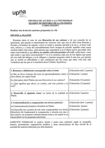 upOe r in r1  PRUEBAS DE ACCESO A LA UNIVERSIDAD EXAMEN DE HISTORIA DE LA FILOSOFÍA CURSO 20102011 Realizar una de las dos opciones propuestas A o B OPCIÓN A PLATÓN Examina ahora el caso de una liberación de sus cadenas y de una curación de su ignorancia qué pasaría si naturalmente les ocurriese esto que uno de ellos fuera liberado y forzado a levantarse de repente volver el cuello y marchar mirando a la luz y al hacer todo esto sufriera y a causa del encandilamiento fuera incapaz de percibir a…