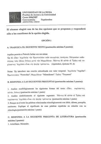 UNIVERSIDAD DE LA RIOJA Pruebas de Acceso a la Universidad Curso 20062007 Convocatoria Septiembre ASIGNATURA GRIEGO El alumno elegirá una de las dos opciones que se proponen y responderá sólo a las cuestiones de la opción elegida OPCIÓN 1 A TRADUZCA EL SIGUIENTE TEXTO puntuación máxima 5 puntos Aquiles permite a Patroclo luchar con sus armas Os 8E dv AXLAAEUS Tv TipwTEOtAáou vauv KatoÉvTv  EKTIÉTIEL TiáTpoKAov Ka00n11oas TOLS t8toLS OTTAOLS ETa TWV MupL8óvwv 18óvTES 8E aÚTov ot TpWES Kal vooavT…