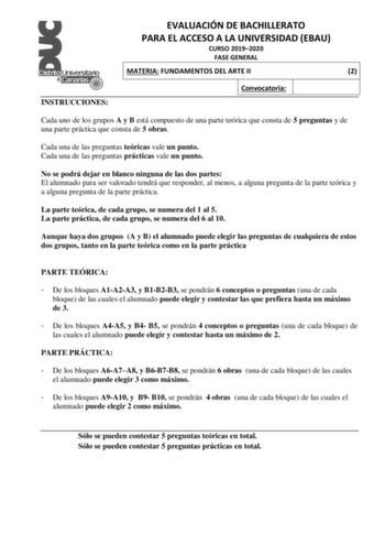 EVALUACIÓN DE BACHILLERATO PARA EL ACCESO A LA UNIVERSIDAD EBAU CURSO 20192020 FASE GENERAL MATERIA FUNDAMENTOS DEL ARTE II 2 INSTRUCCIONES Convocatoria Cada uno de los grupos A y B está compuesto de una parte teórica que consta de 5 preguntas y de una parte práctica que consta de 5 obras Cada una de las preguntas teóricas vale un punto Cada una de las preguntas prácticas vale un punto No se podrá dejar en blanco ninguna de las dos partes El alumnado para ser valorado tendrá que responder al me…