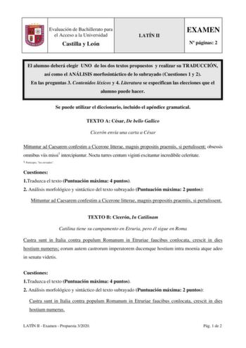 Evaluación de Bachillerato para el Acceso a la Universidad Castilla y León LATÍN II EXAMEN N páginas 2 El alumno deberá elegir UNO de los dos textos propuestos y realizar su TRADUCCIÓN así como el ANÁLISIS morfosintáctico de lo subrayado Cuestiones 1 y 2 En las preguntas 3 Contenidos léxicos y 4 Literatura se especifican las elecciones que el alumno puede hacer Se puede utilizar el diccionario incluido el apéndice gramatical TEXTO A César De bello Gallico Cicerón envía una carta a César Mittunt…