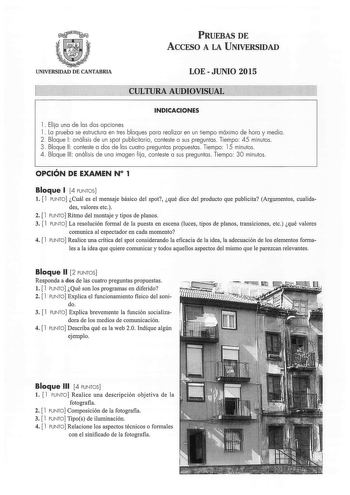 PRUEBAS DE ACCESO A LA UNIVERSIDAD UNIVERSIDAD DE CANTABRIA LOE  JUNIO 2015 CULTURA AUDIOVISUAL INDICACIONES 1 Elija una de las dos opciones 1 La prueba se estructura en tres bloques para realizar en un tiempo máximo de hora y media 2  Bloque 1 análisis de un spot publicitario conteste a sus preguntas Tiempo 45 minutos 3 Bloque 11  conteste a dos de las cuatro preguntas propuestas Tiempo 15 minutos 4 Bloque 111  análisis de una imagen fija conteste a sus preguntas  Tiempo 30 minutos  OPCIÓN DE …