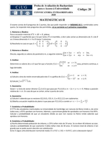 Proba de Avaliación do Bacharelato para o Acceso á Universidade CONVOCATORIA EXTRAORDINARIA 2020 Código 20 MATEMÁTICAS II O exame consta de 8 preguntas de 2 puntos das que pode responder un MÁXIMO DE 5 combinadas como queira Se responde máis preguntas das permitidas só se corrixirán as 5 primeiras respondidas 1 Números e Álxebra Para a ecuación matricial 2     pídese a Despexar  supoñendo que  e por tanto 2 é invertible e dicir cales serían as dimensións de  e de  se  tivese dimensión 4  4 e  t…