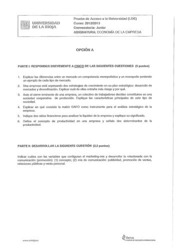 ru 1M a1ff11 L1HA iJ j ll IRiQJjfi Prueba de Acceso a la Universidad LOE Curso 20122013 Convocatoria Junio ASIGNATURA ECONOMÍA DE LA EMPRESA OPCIÓN A PARTE 1 RESPONDER BREVEMENTE A CINCO DE LAS SIGUIENTES CUESTIONES 5 puntos 1 Explicar las diferencias entre un mercado en competencia monopolística y un monopolio poniendo un ejemplo de cada tipo de mercado 2 Una empresa está sopesando dos estrategias de crecimiento en su plan estratégico desarrollo de mercados y diversificación Explicar cuál de e…