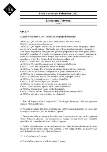 UIB M Prova daccés a la Universitat 2012 Literatura Universal Model 3 OPCIÓ A Llegeix atentament el text i respon les preguntes formulades ANTÍGONA Qu vols més que la meva mort si estic a les teves mans CREONT Jo res tenintla ho tinc tot ANTÍGONA Qu trigues doncs a mi no hi ha un sol mot de tu que em plagui i espero que no men plaur mai cap Així també a tu et disgusten els meus actes I tanmateix don hauria pogut treure una glria més gloriosa que posant el meu propi germ en una tomba Assenyalant…