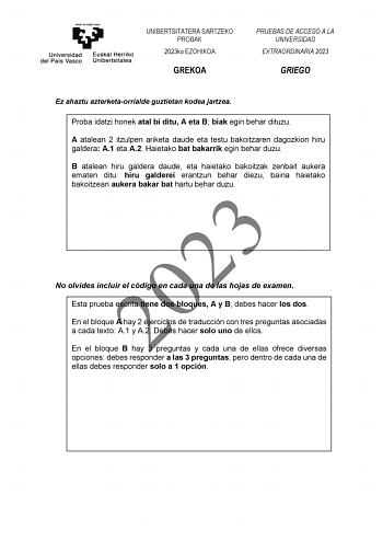 UNIBERTSITATERA SARTZEKO PROBAK 2023ko EZOHIKOA GREKOA PRUEBAS DE ACCESO A LA UNIVERSIDAD EXTRAORDINARIA 2023 GRIEGO Ez ahaztu azterketaorrialde guztietan kodea jartzea Proba idatzi honek atal bi ditu A eta B biak egin behar dituzu A atalean 2 itzulpen ariketa daude eta testu bakoitzaren dagozkion hiru galdera A1 eta A2 Haietako bat bakarrik egin behar duzu B atalean hiru galdera daude eta haietako bakoitzak zenbait aukera ematen ditu hiru galderei erantzun behar diezu baina haietako bakoitzean…