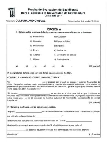 Prueba de Evaluación de Bachillerato para el acceso a la Universidad de Extremadura Curso 20162017 Asignatura CULTURA AUDIOVISUAL Tiempo máximo de la prueba 1h30 min OPCIÓN A 1 Relaciona los términos de la derecha con sus correspondientes de la izquierda a Panorámica 1 Divulgación b Contraluz 2 Equipo artístico c Documental 3 Empática d Picado 4 Iluminación e Actores 5 Movimiento de cámara f Música 6 Punto de vista a  b  c  d  e  f 15 puntos 2Completa las definiciones con una de las palabras qu…