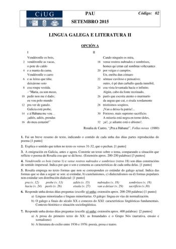 CiUG COMIS IÓN INTERUNIVERSITARIA DE GALICIA PAU SETEMBRO 2015 Código 02 LINGUA GALEGA E LITERATURA II I Vendéronlle os bois 2 vendéronlle as vacas o pote do caldo 4 e a manta da cama Vendéronlle o carro 6 e as leiras que tiña deixárono soio 8 coa roupa vestida María eu son mozo 10 pedir non me é dado eu vou polo mundo 12 pra ver de ganalo Galicia está probe 14 e á Habana me vou adiós adiós prendas 16 do meu corazón OPCIÓN A II Cando ninguén os mira 18 vense rostros nubrados e sombrisos homes q…