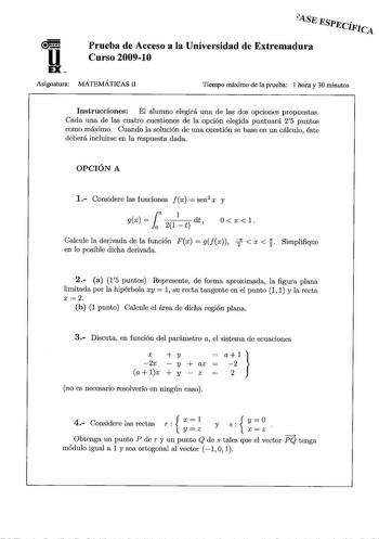 ASJi ESJJicíFJc4 u EX Prueba de Acceso a la Universidad de Extremadura Curso 20091O Asignatura MATEMÁTICAS II Tiempo máximo de la prueba 1 hora y 30 minutos Instrucciones El alumno elegirá una de las dos opciones propuestas Cada una de las cuatro cuestiones de la opción elegida puntuará 25 puntos como máximo Cuando la solución de una cuestión se base en un cálculo éste deberá incluirse en la respuesta dada OPCIÓN A 1 Considere las funciones fx  sen2 x y rl gx   21t dt 0 Oxl Calcule la derivada …