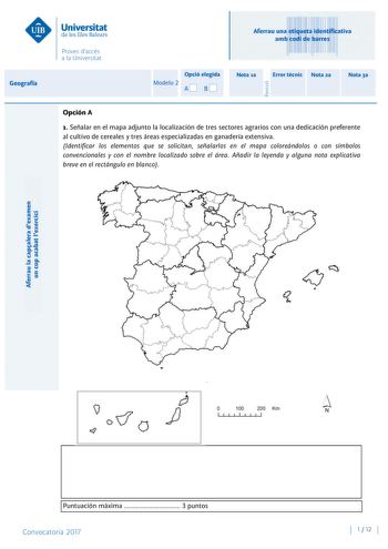 Aferrau la capalera dexamen un cop acabat lexercici Revisió Aferrau una etiqueta identificativa amb codi de barres Geografía Opció elegida Modelo 2 AB Nota 1a Error tcnic Nota 2a Nota 3a Opción A 1 Señalar en el mapa adjunto la localización de tres sectores agrarios con una dedicación preferente al cultivo de cereales y tres áreas especializadas en ganadería extensiva Identificar los elementos que se solicitan señalarlos en el mapa coloreándolos o con símbolos convencionales y con el nombre loc…