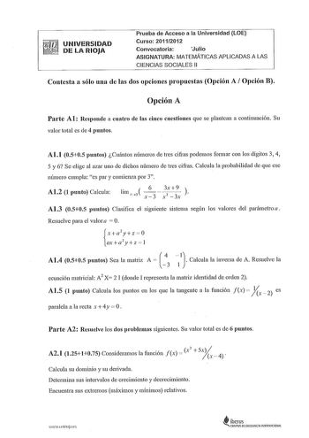 UNIVERSIDAD DE LA RIOJA Prueba de Acceso a la Universidad LOE Curso 20112012 Convocatoria Julio ASIGNATURA MATEMÁTICAS APLICADAS A LAS CIENCIAS SOCIALES 11 Contesta a sólo una de las dos opciones propuestas Opción A Opción B Opción A Parte Al Responde a cuatro de las cinco cuestiones que se plantean a continuación Su valor total es de 4 puntos Al1 0505 puntos Cuántos números de tres cifras podemos formar con los dígitos 3 4 5 y 6 Se elige al azar uno de dichos número de tres cifras Calcula la p…