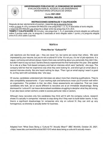 UNIVERSIDADES PÚBLICAS DE LA COMUNIDAD DE MADRID EVALUACIÓN PARA EL ACCESO A LAS ENSEÑANZAS UNIVERSITARIAS OFICIALES DE GRADO Curso 20212022 MATERIA INGLÉS INSTRUCCIONES GENERALES Y CALIFICACIÓN Después de leer atentamente el examen responda de la siguiente forma  elija un texto A o B y conteste EN INGLÉS a las preguntas 1 2 3 y 4 asociadas al texto elegido  responda EN INGLÉS una pregunta a elegir entre las preguntas A5 o B5 TIEMPO Y CALIFICACIÓN 90 minutos Las preguntas 1 2 y 4 asociadas al t…