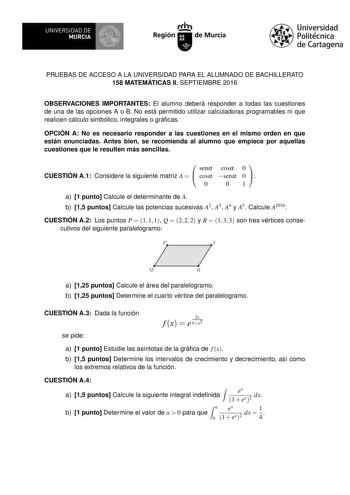 UNIVERSIDAD DE MURCIA Ih Región de Murcia Universidad Politécnica de Cartagena PRUEBAS DE ACCESO A LA UNIVERSIDAD PARA EL ALUMNADO DE BACHILLERATO 158 MATEMÁTICAS II SEPTIEMBRE 2016 OBSERVACIONES IMPORTANTES El alumno deberá responder a todas las cuestiones de una de las opciones A o B No está permitido utilizar calculadoras programables ni que realicen cálculo simbólico integrales o grácas OPCIÓN A No es necesario responder a las cuestiones en el mismo orden en que están enunciadas Antes bien …