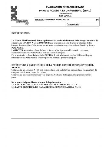 EVALUACIÓN DE BACHILLERATO PARA EL ACCESO A LA UNIVERSIDAD EBAU CURSO 202122 FASE GENERAL MATERIA FUNDAMENTOS DEL ARTE II 4 Convocatoria INSTRUCCIONES La Prueba EBAU constará de dos opciones de las cuales el alumnado debe escoger solo una Se ofrecerá una OPCIÓN A y una OPCIÓN B que abarcará cada una de ellas la totalidad de los bloques de contenidos Cada una de las opciones estará compuesta de una Parte Teórica y de otra Parte Práctica La OPCIÓN A tendrá una Parte Teórica referente a los 5 prim…