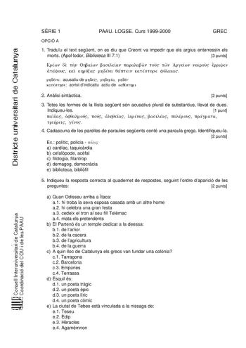 SRIE 1 PAAU LOGSE Curs 19992000 GREC OPCIÓ A 1 Traduu el text segent on es diu que Creont va impedir que els argius enterressin els morts Apollodor Biblioteca III 71 3 punts KpÉwv OE TTV 0riBawv BaotEtaV 1TapaaBwv TOUS TWV ApyEÍwv VEKpous Epp uEv aTáqOUS Kat KTIPÚtas rioÉva 8á1TTElV KaTÉOTTIOE qÚAUKa n6úa acusatiu de n6Eís n6E a n6Év KnÉcnnuE aorist dindicatiu actiu de K00CCJTYI l 2 Anlisi sintctica 2 punts  cti  1 3 Totes les formes de la llista segent són acusatius plural de substantius lleva…