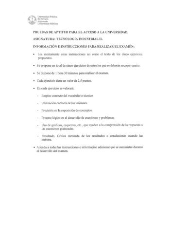 Universidad Pública de Navarra Nafanooko Unibertsitate Puhlikoa PRUEBAS DE APTITUD PARA EL ACCESO A LA UNIVERSIDAD ASIGNATURA TECNOLOGÍA INDUSTRIAL II INFORMACIÓN E INSTRUCCIONES PARA REALIZAR EL EXAMÉN  Lea atentamente estas instrucciones así como el texto de los cinco ejercicios propuestos  Se propone un total de cinco ejercicios de entre los que se deberán escoger cuatro  Se dispone de 1 hora 30 minutos para realizar el examen  Cada ejercicio tiene un valor de 25 puntos  En cada ejercicio se…