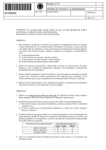 11 1111 1 111 11 11 11 11 11 03100400  Junio  2013 Biología FE 1 PRUEBA DE ACCESO A LA UNIVERSIDAD 1 Duración 90min MODELO 02 Hoja 1 de 1 ATENCIÓN EL ALUMNO DEBE ELEGIR ENTRE UNA DE LAS DOS OPCIONES A O B Y CONTESTAR A LAS PREGUNTAS DE LA OPCIÓN ELEGIDA CADA PREGUNTA TIENE UNA PUNTUACIÓN DE 25 PUNTOS MODELO A 1 Dos condiciones anormales en el hombre las cataratas y la fragilidad de huesos son debidas a alelos dominantes C y F respectivamente Un hombre con cataratas y huesos normales cuyo padre …