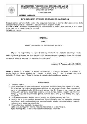 UNIVERSIDADES PÚBLICAS DE LA COMUNIDAD DE MADRID PRUEBA DE ACCESO A LAS ENSEÑANZAS UNIVERSITARIAS OFICIALES DE GRADO Curso 20152016 MATERIA GRIEGO II INSTRUCCIONES Y CRITERIOS GENERALES DE CALIFICACIÓN Después de leer atentamente los textos y las preguntas siguientes el alumno deberá escoger una de las dos opciones propuestas y responder a las cuestiones de la opción elegida CALIFICACIÓN La cuestión 1 traducción se valorará sobre 5 puntos las cuestiones 2 a 4 sobre 1 punto cada una la cuestión …