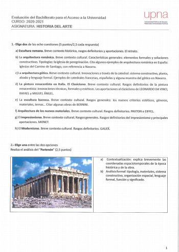 Evaluación del Bachillerato para el Acceso a la Universidad CURSO 20202021 ASIGNATURA HISTORIA DEL ARTE upna Universidad Péblica da Navarra Nararroako U11ibertsl1a10 lJbkoa 1 Elige dos de la s ocho cuestiones 5 puntos25 cad a respuesta a Escultura romana  Breve contexto histórico rasgos definitorios y aportaciones El retrato  b La arquitectura románica Breve contexto cultural Cara cterísticas generales elementos fo rm ales y soluciones constructivas Tipologías  la iglesia de peregrin ació n Cit…